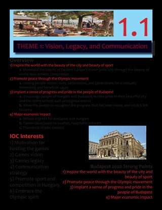 THEME 1: Vision, Legacy, and Communication
1.1
Overview
1) Inspire the world with the beauty of the city and beauty of sport
a. Showcase the beauty of Eastern Europe’s crown jewel city through the beauty of
world class athletic competition
2) Promote peace through the Olympic movement
a. Uniting people across races, nationalities, and generations for a mutually
	 interesting	and	beneficial	cause	
3) Implant a sense of progress and pride in the people of Budapest
a. Encourage people of Hungary and Budapest to take pride in their beautiful city
and the ability to host such prestigious events
b. Allow the people to recognize the progress that has been made, and what is left
to come
4) Major economic impact
a. Billions	in	profit	for	Budapest	and	Hungary
b. Tremendous boost to tourism, hospitality industry
c. Thousands of jobs created
IOC Interests
1) Motivation for
hosting the games
2) Games vision
3) Games legacy
4) Communication
strategy
5) Promote sport and
competition in Hungary
6) Embrace the
Olympic spirit
Budapest 2020 Strong Points
1) Inspire the world with the beauty of the city and
beauty of sport
2) Promote peace through the Olympic movement
3) Implant a sense of progress and pride in the
people of Budapest
4) Major economic impact
 
