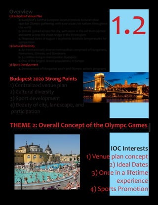 1.2
THEME 2: Overall Concept of the Olympc Games
Overview
1) Centralized Venue Plan
a. Budapest’s Central European location proves to be an ideal
spot for Olympic gathering, with easy access for nations throughout
the world
b. Venues spread across the city, with some in the old Buda section
and some across the chain bridge in the Pest region
c. Proposed dates of August 1-14 provide idealistic temperatures for
competition
2) Cultural Diversity
a. An internationally diverse metropolitan comprised of Hungarians,
Romanians, Chinese, and Slovakians
b. 3.3 million living in metropolitan Budapest
c. One of the largest Jewish populations in Europe
3) Sport Development
a. Development of Hungarian youth and Olympic athletic programs
Budapest 2020 Strong Points
1) Centralized venue plan
2) Cultural diversity
3) Sport development
4) Beauty of city, landscape, and
participation
IOC Interests
1) Venue plan concept
2) Ideal Dates
3) Once in a lifetime
experience
4) Sports Promotion
 