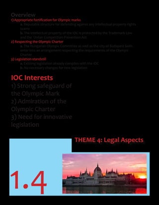 1.4
THEME 4: Legal Aspects
Overview
1)	Appropriate	fortification	for	Olympic	marks
a. Reputable structure for defending against any intellectual property rights
scams
b. The intellectual property of the IOC is protected by the Trademark Law
and the Unfair Competition Prevention Act
2) Respecting the Olympic Charter
a. The Hungarian Olympic Committee as well as the city of Budapest both
enter into an arrangement respecting the requirements of the Olympic
Charter
3) Legislation standstill
a. Existing legislation already complies with the IOC
b. No necessary changes for new legislation
IOC Interests
1) Strong safeguard of
the Olympic Mark
2) Admiration of the
Olympic Charter
3) Need for innovative
legislation
 