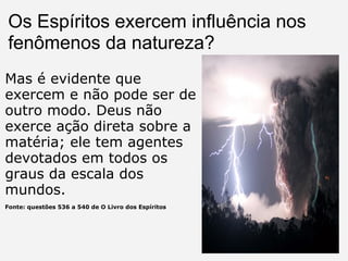 Os Espíritos exercem influência nos fenômenos da natureza?   Mas é evidente que exercem e não pode ser de outro modo. Deus não exerce ação direta sobre a matéria; ele tem agentes devotados em todos os graus da escala dos mundos. Fonte: questões 536 a 540 de O Livro dos Espíritos 