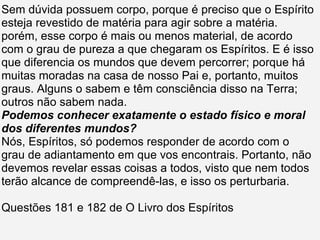 Sem dúvida possuem corpo, porque é preciso que o Espírito esteja revestido de matéria para agir sobre a matéria. porém, esse corpo é mais ou menos material, de acordo com o grau de pureza a que chegaram os Espíritos. E é isso que diferencia os mundos que devem percorrer; porque há muitas moradas na casa de nosso Pai e, portanto, muitos graus. Alguns o sabem e têm consciência disso na Terra; outros não sabem nada. Podemos conhecer exatamente o estado físico e moral dos diferentes mundos? Nós, Espíritos, só podemos responder de acordo com o grau de adiantamento em que vos encontrais. Portanto, não devemos revelar essas coisas a todos, visto que nem todos terão alcance de compreendê-las, e isso os perturbaria. Questões 181 e 182 de O Livro dos Espíritos 