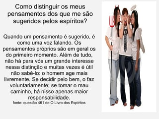 Como distinguir os meus pensamentos dos que me são sugeridos pelos espíritos? Quando um pensamento é sugerido, é como uma voz falando. Os pensamentos próprios são em geral os do primeiro momento. Além de tudo, não há para vós um grande interesse nessa distinção e muitas vezes é útil não sabê-lo: o homem age mais livremente. Se decidir pelo bem, o faz voluntariamente; se tomar o mau caminho, há nisso apenas maior responsabilidade. fonte: questão 461 de O Livro dos Espíritos 