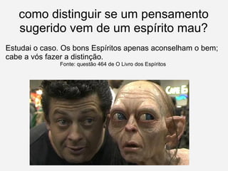 como distinguir se um pensamento sugerido vem de um espírito mau? Estudai o caso. Os bons Espíritos apenas aconselham o bem; cabe a vós fazer a distinção. Fonte: questão 464 de O Livro dos Espíritos 