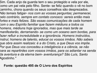 Sim. Cada anjo da guarda tem o seu protegido e vela por ele, como um pai vela pelo filho. Sente- se feliz quando o vê no bom caminho, chora quando os seus conselhos são desprezados. Não temais fatigar- nos com as vossas perguntas; permanecei, pelo contrário, sempre em contato conosco: sereis então mais fortes e mais felizes. São essas comunicações de cada homem com o seu Espírito familiar que fazem médiuns a todos os homens, médiuns hoje ignorados, mas que mais tarde se manifestarão, derramando- se como um oceano sem bordas, para fazer refluir a incredulidade e a ignorância. Homens instruídos, instrui; homens de talento, educai os vossos irmãos. Não sabeis que obra assim realizais: é a do Cristo, a que Deus vos impõe. Por que Deus vos concedeu a inteligência e a ciência, se não para as repartirdes com vossos irmãos, para os adiantar na senda da aventura e da eterna bem- aventurança? São Luís, Santo Agostinho." Fonte: questão 495 de O Livro dos Espíritos 