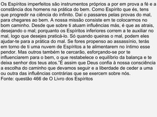 Os Espíritos imperfeitos são instrumentos próprios a por em prova a fé e a constância dos homens na prática do bem. Como Espírito que és, tens que progredir na ciência do infinito. Daí o passares pelas provas do mal, para chegares ao bem. A nossa missão consiste em te colocarmos no bom caminho. Desde que sobre ti atuam influências más, é que as atrais, desejando o mal; porquanto os Espíritos inferiores correm a te auxiliar no mal, logo que desejes praticá-lo. Só quando queiras o mal, podem eles ajudar-te para a prática do mal. Se fores propenso ao assassínio, terás em torno de ti uma nuvem de Espíritos a te alimentarem no íntimo esse pendor. Mas outros também te cercarão, esforçando-se por te influenciarem para o bem, o que restabelece o equilíbrio da balança e te deixa senhor dos teus atos.”É assim que Deus confia à nossa consciência a escolha do caminho que devamos seguir e a liberdade de ceder a uma ou outra das influências contrárias que se exercem sobre nós. Fonte: questão 466 de O Livro dos Espíritos 