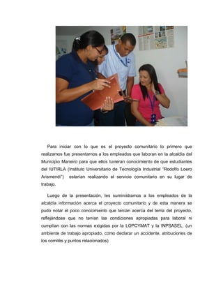 Para iniciar con lo que es el proyecto comunitario lo primero que
realizamos fue presentarnos a los empleados que laboran en la alcaldía del
Municipio Maneiro para que ellos tuvieran conocimiento de que estudiantes
del IUTIRLA (Instituto Universitario de Tecnología Industrial ³Rodolfo Loero
Arismendi´) estarían realizando el servicio comunitario en su lugar de
trabajo.
Luego de la presentación, les suministramos a los empleados de la
alcaldía información acerca el proyecto comunitario y de esta manera se
pudo notar el poco conocimiento que tenían acerca del tema del proyecto,
reflejándose que no tenían las condiciones apropiadas para laboral ni
cumplían con las normas exigidas por la LOPCYMAT y la INPSASEL. (un
ambiente de trabajo apropiado, como declarar un accidente, atribuciones de
los comités y puntos relacionados)
 