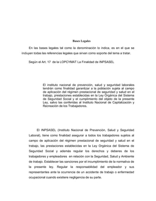 Bases Legales
En las bases legales tal como la denominación lo indica, es en el que se
incluyen todas las referencias legales que sirvan como soporte del tema a tratar.
Según el Art. 17 de la LOPCYMAT La Finalidad de INPSASEL
El instituto nacional de prevención, salud y seguridad laborales
tendrán como finalidad garantizar a la población sujeta al campo
de aplicación del régimen prestacional de seguridad y salud en el
trabajo, prestaciones establecidas en la Ley Orgánica del Sistema
de Seguridad Social y el cumplimiento del objeto de la presente
Ley, salvo las conferidas al Instituto Nacional de Capitalización y
Recreación de los Trabajadores.
El INPSASEL (Instituto Nacional de Prevención, Salud y Seguridad
Laboral), tiene como finalidad asegurar a todos los trabajadores sujetos al
campo de aplicación del régimen prestacional de seguridad y salud en el
trabajo, las prestaciones establecidas en la Ley Orgánica del Sistema de
Seguridad Social y además regular los derechos y deberes de los
trabajadores y empleadores en relación con la Seguridad, Salud y Ambiente
de trabajo. Establecer las sanciones por el incumplimiento de la normativa de
la presente ley. Regular la responsabilidad del empleador y sus
representantes ante la ocurrencia de un accidente de trabajo o enfermedad
ocupacional cuando existiere negligencia de su parte.
 