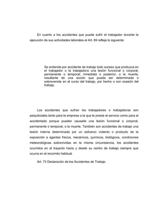 En cuanto a los accidentes que puede sufrir el trabajador durante la
ejecución de sus actividades laborales el Art. 69 refleja lo siguiente:
Se entiende por accidente de trabajo todo suceso que produzca en
el trabajador o la trabajadora una lesión funcional o corporal,
permanente o temporal, inmediata o posterior, o la muerte,
resultante de una acción que pueda ser determinada o
sobrevenida en el curso del trabajo, por hecho o con ocasión del
trabajo.
Los accidentes que sufran los trabajadores o trabajadoras son
perjudiciales tanto para la empresa a la que le presta el servicio como para el
accidentado porque pueden causarle una lesión funcional o corporal,
permanente o temporal, o la muerte. También son accidentes de trabajo una
lesión interna determinada por un esfuerzo violento o producto de la
exposición a agentes físicos, mecánicos, químicos, biológicos, condiciones
meteorológicas sobrevividas en la misma circunstancia, los accidentes
ocurridos en el trayecto hacia y desde su centro de trabajo siempre que
ocurra en el recorrido habitual.
Art. 73 Declaración de los Accidentes de Trabajo
 