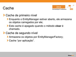 Cache
 Cache de primeiro nível
   Enquanto o EntityManager estiver aberto, ele armazena
   os objetos carregados por ele;
   Este cache é apagado quando o método clear é
   chamado.
 Cache de segundo nível
   Armazena os objetos por EntityManagerFactory;
   Cache “por aplicação”.




                                        Globalcode – Open4education
 