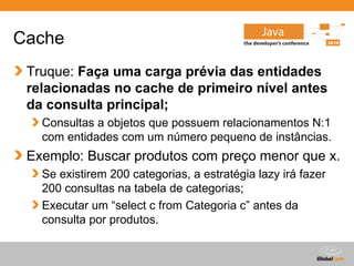 Cache
 Truque: Faça uma carga prévia das entidades
 relacionadas no cache de primeiro nível antes
 da consulta principal;
   Consultas a objetos que possuem relacionamentos N:1
   com entidades com um número pequeno de instâncias.
 Exemplo: Buscar produtos com preço menor que x.
   Se existirem 200 categorias, a estratégia lazy irá fazer
   200 consultas na tabela de categorias;
   Executar um “select c from Categoria c” antes da
   consulta por produtos.


                                           Globalcode – Open4education
 