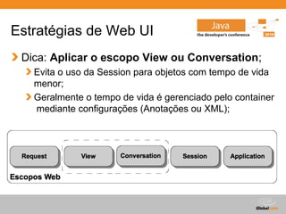 Estratégias de Web UI
 Dica: Aplicar o escopo View ou Conversation;
   Evita o uso da Session para objetos com tempo de vida
   menor;
   Geralmente o tempo de vida é gerenciado pelo container
   mediante configurações (Anotações ou XML);




                                        Globalcode – Open4education
 