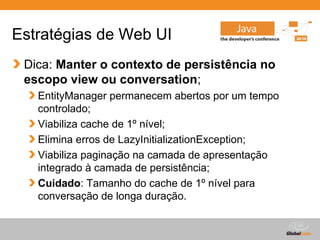 Estratégias de Web UI
 Dica: Manter o contexto de persistência no
 escopo view ou conversation;
   EntityManager permanecem abertos por um tempo
   controlado;
   Viabiliza cache de 1º nível;
   Elimina erros de LazyInitializationException;
   Viabiliza paginação na camada de apresentação
   integrado à camada de persistência;
   Cuidado: Tamanho do cache de 1º nível para
   conversação de longa duração.


                                     Globalcode – Open4education
 