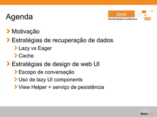 Agenda
 Motivação
 Estratégias de recuperação de dados
   Lazy vs Eager
   Cache
 Estratégias de design de web UI
   Escopo de conversação
   Uso de lazy UI components
   View Helper + serviço de pesistência



                                          Globalcode – Open4education
 