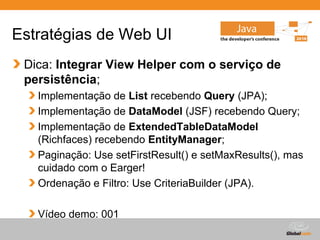 Estratégias de Web UI
 Dica: Integrar View Helper com o serviço de
 persistência;
   Implementação de List recebendo Query (JPA);
   Implementação de DataModel (JSF) recebendo Query;
   Implementação de ExtendedTableDataModel
   (Richfaces) recebendo EntityManager;
   Paginação: Use setFirstResult() e setMaxResults(), mas
   cuidado com o Earger!
   Ordenação e Filtro: Use CriteriaBuilder (JPA).

   Vídeo demo: 001
                                        Globalcode – Open4education
 