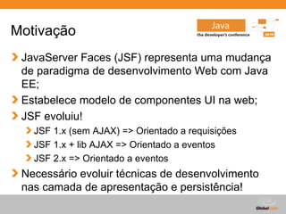 Motivação
 JavaServer Faces (JSF) representa uma mudança
 de paradigma de desenvolvimento Web com Java
 EE;
 Estabelece modelo de componentes UI na web;
 JSF evoluiu!
   JSF 1.x (sem AJAX) => Orientado a requisições
   JSF 1.x + lib AJAX => Orientado a eventos
   JSF 2.x => Orientado a eventos
 Necessário evoluir técnicas de desenvolvimento
 nas camada de apresentação e persistência!
                                       Globalcode – Open4education
 