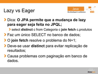 Lazy vs Eager
 Dica: O JPA permite que a mudança de lazy
 para eager seja feita no JPQL;
   select distinct c from Categoria c join fetch c.produtos
 Faz um único SELECT no banco de dados;
 O join fetch resolve o problema do N+1;
 Deve-se usar distinct para evitar replicação de
 resultados;
 Causa problemas com paginação em banco de
 dados.

                                          Globalcode – Open4education
 