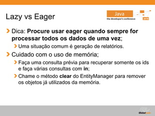 Lazy vs Eager
 Dica: Procure usar eager quando sempre for
 processar todos os dados de uma vez;
   Uma situação comum é geração de relatórios.
 Cuidado com o uso de memória;
   Faça uma consulta prévia para recuperar somente os ids
   e faça várias consultas com in;
   Chame o método clear do EntityManager para remover
   os objetos já utilizados da memória.




                                        Globalcode – Open4education
 
