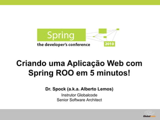 Criando uma Aplicação Web com
   Spring ROO em 5 minutos!
      Dr. Spock (a.k.a. Alberto Lemos)
             Instrutor Globalcode
           Senior Software Architect



                                       Globalcode – Open4education
 