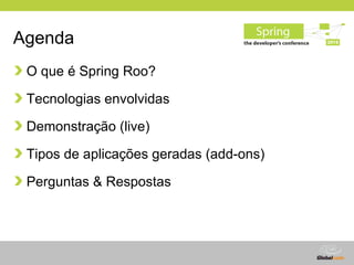 Agenda
 O que é Spring Roo?

 Tecnologias envolvidas

 Demonstração (live)

 Tipos de aplicações geradas (add-ons)

 Perguntas & Respostas




                                   Globalcode – Open4education
 