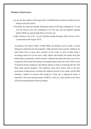 Mandatory Requirements
 As per the latest update of 4th August 2015, the RBI Remains Cautious and there was no
change in the policy Rates.
 The Repo rate under the liquidity adjustment facility (LAF) kept unchanged at 7.25 per
cent; the Reverse repo rate unchanged at 6.25 per cent, and the marginal standing
facility (MSF) rate and the Bank Rate at 8.25 per cent.
 CRR continues to be at 4% [As per Third Bi-monthly Monetary Policy Review, 2015-
16 presented on 4th August, 2015]
According to the Reserve Bank of India (RBI), the banking sector in India is sound,
adequately capitalised and well-regulated. Indian financial and economic conditions are
much better than in many other countries of the world. In spite of India being a
developing nation for over the years, credit, market and liquidity risk studies show that
Indian banks are generally resilient and have withstood the global downturn very well as
compared to all the other developing or developed nations across the world. With a sense
of optimism slowly creeping in, the banking industry in India is expecting that 2015 will
bring better growth prospects. This optimism stems from factors such as the new
government working hard to revitalise the industrial growth in the country and the RBI
initiating a number of measures that would go a long way in helping the banks to
restructure. The recent announcements of RBI, it is felt, are a clear pointer to the future
of the restructured domestic banking industry.
 