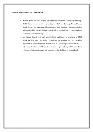 Areas of Improvement for Canara Bank
 Canara Bank has less number of corporate customers (wholesale banking).
IDBI Bank is known for its expertise in wholesale banking. Since Canara
Bank already has a considerable amount of retail banking , the consolidation
of both the banks would help Canara Bank in maximizing its customer base
even in wholesale banking
 As Canara Bank is less well equipped with technology as compared to IDBI
Bank (which uses the latest technology to support its core banking
operations), the consolidation would result in a technological sound entity
 The consolidation would result in increased profitability of Canara Bank
which would inturn increase the earnings of shareholders of Canara Bank
 
