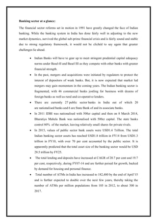 Banking sector at a glance:
The financial sector reforms set in motion in 1991 have greatly changed the face of Indian
banking. While the banking system in India has done fairly well in adjusting to the new
market dynamics, survived the global sub-prime financial crisis and is fairly sound and stable
due to strong regulatory framework, it would not be clichéd to say again that greater
challenges lie ahead.
 Indian Banks will have to gear up to meet stringent prudential capital adequacy
norms under Basel-II and Basel III as they compete with other banks with greater
financial strength.
 In the past, mergers and acquisitions were initiated by regulators to protect the
interest of depositors of weak banks. But, it is now expected that market led
mergers may gain momentum in the coming years. The Indian banking sector is
fragmented, with 46 commercial banks jostling for business with dozens of
foreign banks as well as rural and co-operative lenders.
 There are currently 27 public sector banks in India out of which 20
are nationalised banks and 6 are State Bank of and its associate banks.
 In 2011 IDBI was nationalised with 500cr capital and then on 8 March 2014,
Bharatiya Mahela Bank was nationalised with 500cr capital. The state banks
control 80% of the market, leaving relatively small shares for private rivals.
 In 2015, values of public sector bank assets were USD1.4 Trillion. The total
Indian banking sector assets has reached USD1.8 trillion in FY14 from USD1.3
trillion in FY10, with over 70 per cent accounted by the public sector. It is
apparently predicted that the total asset size of the banking sector would be USD
28.5 trillion by FY25.
 The total lending and deposits have increased at CAGR of 20.7 per cent and 19.7
per cent, respectively, during FY07-14 and are further poised for growth, backed
by demand for housing and personal finance.
 Total number of ATMs in India has increased to 182,480 by the end of April‟15
and is further expected to double over the next few years, thereby taking the
number of ATMs per million populations from 105 in 2012, to about 300 in
2017.
 