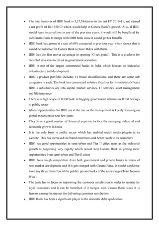  The total turnover of IDBI bank is 3,37,584crores in the last FY 2010-11, and earned
a net profit of Rs.1650 Cr which would help in Canara Bank‟s growth. Also, if IDBI
would have incurred loss in any of the previous years, it would still be beneficial for
the Canara Bank to merge with IDBI bank since it would get tax benefits
 IDBI bank has grown at a rate of 60% compared to previous year which shows that it
would be lucrative for Canara Bank to have M&A with them.
 IDBI has the first mover advantage in opening „G-sec portal‟. This is a platform for
the retail investors to invest in government securities
 IDBI is one of the largest commercial banks in India which focuses on industrial
infrastructure and development
 IDBI‟s product portfolio includes 14 broad classifications, and there are some sub
categories in each. The bank has customized solution faculties for its industrial clients
IDBI‟s subsidiaries are into capital market services, IT services, asset management
and life insurance
 There is a high scope of IDBI bank in bagging government schemes as IDBI belongs
to public sector
 Global opportunities for IDBI are at the rise as the management is keenly focusing on
global expansion in next few years
 They have a good number of financial expertise to face the emerging industrial and
economic growth in India
 It is the only bank in public sector which has enabled social media plug-in in its
website. This has increased the brand awareness and better reach to its customers
 IDBI has good opportunities in semi-urban and Tier II cities areas as the industrial
growth is happening very rapidly which would help Canara Bank in getting more
opportunities from semi-urban and Tier II cities
 IDBI faces tough competition from both government and private banks in terms of
new market development and if it gets merged with Canara Bank, it would would not
have any threat from few of the public/ private banks of the same range (Total Income
Wise)
 The bank has to focus on improving the customer satisfaction in order to sustain the
loyal customers and it can be benefited if it merges with Canara Bank since it is
famous among the masses for delivering customer satisfaction
 IDBI Bank has been a significant player in the domestic debt syndication
 
