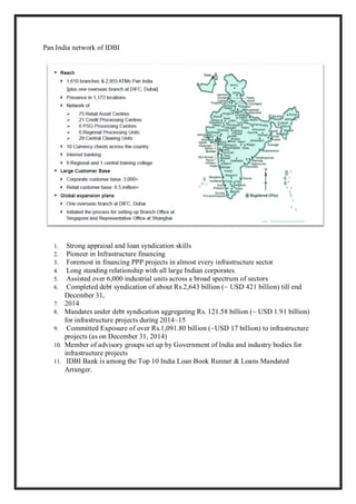 Pan India network of IDBI
1. Strong appraisal and loan syndication skills
2. Pioneer in Infrastructure financing
3. Foremost in financing PPP projects in almost every infrastructure sector
4. Long standing relationship with all large Indian corporates
5. Assisted over 6,000 industrial units across a broad spectrum of sectors
6. Completed debt syndication of about Rs.2,643 billion (~ USD 421 billion) till end
December 31,
7. 2014
8. Mandates under debt syndication aggregating Rs. 121.58 billion (~ USD 1.91 billion)
for infrastructure projects during 2014–15
9. Committed Exposure of over Rs.1,091.80 billion (~USD 17 billion) to infrastructure
projects (as on December 31, 2014)
10. Member of advisory groups set up by Government of India and industry bodies for
infrastructure projects
11. IDBI Bank is among the Top 10 India Loan Book Runner & Loans Mandated
Arranger.
 