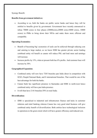 Synergy Benefit:
Benefits from government initiatives:
 According to us, both the banks are public sector banks and hence they will be
entitled to benefits given by government. Government have recently announced to
infuse 70000 crores in four phases (20000crores,20000 crore,10000 crores, 10000
crores) in PSBs to bring down their NPAs and make them more efficient and
compatible.
Operating Economies:
 Benefit of becoming big/ economies of scale can be achieved through reducing cost
and catering to large market, as we know IDBI has greater private sector lending
combined entity wil benefit as canara will reduce PSL and lend more and earnings
will increase.
 Increase profits by 15%, when at present both has 8% profits. And customer base will
increase by 30%
Geographical Expansion:
 Combined entity will now have 7285 branches pan India direct in competition with
ICICI, Punjab National Bank, and 8 international branches. That would be one of the
best advantage for both the banks.
 Canara bank has significant presence in Karnataka and IDBI in north-west hence
combined entity will have pan India presence.
 It will then have 2141 branches/30% in rural India.
Diversification:
 IDBI is specialised in industrial and infrastructure finance and lacks in customer
relations and retail banking whereas Canara has very good retail business will give
combined entity benefit of diversification. Both entities have technological inclusion
in operations to the great extent which will have greater efficiency and reduced cost.
 