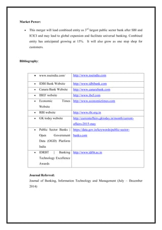 Market Power:
 This merger will lead combined entity as 3rd
largest public sector bank after SBI and
ICICI and may lead to global expansion and facilitate universal banking. Combined
entity has anticipated growing at 15%. It will also grow as one stop shop for
customers.
Bibliography:
 www.nseindia.com/ http://www.nseindia.com
 IDBI Bank Website http://www.idbibank.com
 Canara Bank Website http://www.canarabank.com
 IBEF website http://www.ibef.com
 Economic Times
Website
http://www.economictimes.com
 RBI website http://www.rbi.org.in
 GK today website http://currentaffairs.gktoday.in/month/current-
affairs-2015-may
 Public Sector Banks |
Open Government
Data (OGD) Platform
India
https://data.gov.in/keywords/public-sector-
banks.com
 IDRBT | Banking
Technology Excellence
Awards
http://www.idrbt.ac.in
Journal Referred:
Journal of Banking, Information Technology and Management (July – December
2014)
 