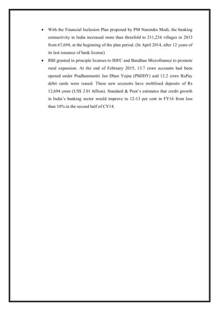 With the Financial Inclusion Plan proposed by PM Narendra Modi, the banking
connectivity in India increased more than threefold to 211,234 villages in 2013
from 67,694, at the beginning of the plan period. (In April 2014, after 12 years of
its last issuance of bank license)
 RBI granted in principle licenses to IDFC and Bandhan Microfinance to promote
rural expansion. At the end of February 2015, 13.7 crore accounts had been
opened under Pradhanmantri Jan Dhan Yojna (PMJDY) and 12.2 crore RuPay
debit cards were issued. These new accounts have mobilised deposits of Rs
12,694 crore (US$ 2.01 billion). Standard & Poor‟s estimates that credit growth
in India‟s banking sector would improve to 12-13 per cent in FY16 from less
than 10% in the second half of CY14.
 