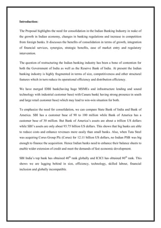 Introduction:
The Proposal highlights the need for consolidation in the Indian Banking Industry in wake of
the growth in Indian economy, changes in banking regulations and increase in competition
from foreign banks. It discusses the benefits of consolidation in terms of growth, integration
of financial services, synergies, strategic benefits, ease of market entry and regulatory
intervention.
The question of restructuring the Indian banking industry has been a bone of contention for
both the Government of India as well as the Reserve Bank of India. At present the Indian
banking industry is highly fragmented in terms of size, competitiveness and other structural
features which in turn reduce its operational efficiency and distribution efficiency.
We have merged IDBI bank(having huge MSMEs and infrastructure lending and sound
technology with industrial customer base) with Canara bank( having strong presence in south
and large retail customer base) which may lead to win-win situation for both.
To emphasize the need for consolidation, we can compare State Bank of India and Bank of
America. SBI has a customer base of 90 to 100 million while Bank of America has a
customer base of 30 million. But Bank of America‟s assets are about a trillion US dollars
while SBI‟s assets are only about 93.75 billion US dollars. This shows that big banks are able
to reduce costs and enhance revenues more easily than small banks. Also, when Tata Steel
was acquiring Corus Group Plc (Corus) for 12.11 billion US dollars, no Indian PSB was big
enough to finance the acquisition. Hence Indian banks need to enhance their balance sheets to
enable wider extension of credit and meet the demands of fast economic development.
SBI India‟s top bank has obtained 40th
rank globally and ICICI has obtained 80th
rank. This
shows we are lagging behind in size, efficiency, technology, skilled labour, financial
inclusion and globally incompatible.
 
