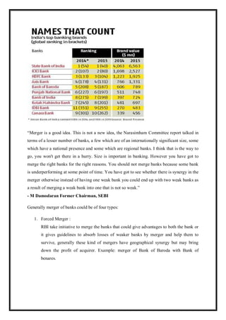 “Merger is a good idea. This is not a new idea, the Narasimham Committee report talked in
terms of a lesser number of banks, a few which are of an internationally significant size, some
which have a national presence and some which are regional banks. I think that is the way to
go, you won't get there in a hurry. Size is important in banking. However you have got to
merge the right banks for the right reasons. You should not merge banks because some bank
is underperforming at some point of time. You have got to see whether there is synergy in the
merger otherwise instead of having one weak bank you could end up with two weak banks as
a result of merging a weak bank into one that is not so weak.”
- M Damodaran Former Chairman, SEBI
Generally merger of banks could be of four types:
1. Forced Merger :
RBI take initiative to merge the banks that could give advantages to both the bank or
it gives guidelines to absorb losses of weaker banks by merger and help them to
survive, generally these kind of mergers have geographical synergy but may bring
down the profit of acquirer. Example: merger of Bank of Baroda with Bank of
benares.
 