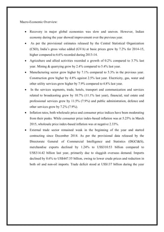 Macro-Economic Overview:
 Recovery in major global economies was slow and uneven. However, Indian
economy during the year showed improvement over the previous year.
 As per the provisional estimates released by the Central Statistical Organization
(CSO), India‟s gross value added (GVA) at basic prices grew by 7.2% for 2014-15,
higher compared to 6.6% recorded during 2013-14.
 Agriculture and allied activities recorded a growth of 0.2% compared to 3.7% last
year. Mining & quarrying grew by 2.4% compared to 5.4% last year.
 Manufacturing sector grew higher by 7.1% compared to 5.3% in the previous year.
Construction grew higher by 4.8% against 2.5% last year. Electricity, gas, water and
other utility services grew higher by 7.9% compared to 4.8% last year.
 In the services segments, trade, hotels, transport and communication and services
related to broadcasting grew by 10.7% (11.1% last year), financial, real estate and
professional services grew by 11.5% (7.9%) and public administration, defence and
other services grew by 7.2% (7.9%).
 Inflation rates, both wholesale price and consumer price indices have been moderating
from their peaks. While consumer price index-based inflation was at 5.25% in March
2015, wholesale price index-based inflation was at negative 2.33%.
 External trade sector remained weak in the beginning of the year and started
contracting since December 2014. As per the provisional data released by the
Directorate General of Commercial Intelligence and Statistics (DGCI&S),
merchandise exports declined by 1.24% to US$310.53 billion compared to
US$314.42 billion last year, primarily due to sluggish overseas demand. Imports
declined by 0.6% to US$447.55 billion, owing to lower crude prices and reduction in
both oil and non-oil imports. Trade deficit stood at US$137 billion during the year
 
