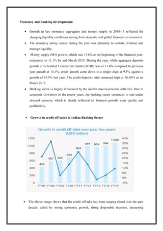 Monetary and Banking developments:
 Growth in key monetary aggregates and money supply in 2014-15 reflected the
changing liquidity conditions arising from domestic and global financial environment.
 The monetary policy stance during the year was primarily to contain inflation and
manage liquidity.
 Money supply (M3) growth, which was 13.6% at the beginning of the financial year,
moderated to 11.1% by end-March 2015. During the year, while aggregate deposits
growth of Scheduled Commercial Banks (SCBs) was at 11.4% compared to previous
year growth at 14.1%, credit growth came down to a single–digit at 9.5% against a
growth of 13.9% last year. The credit-deposits ratio remained high at 76.46% as on
March 2015.
 Banking sector is largely influenced by the overall macroeconomic activities. Due to
economic slowdown in the recent years, the banking sector continued to reel under
stressed scenario, which is clearly reflected on business growth, asset quality and
profitability.
 Growth in credit off-takes in Indian Banking Sector
 The above image shows that the credit off-take has been surging ahead over the past
decade, aided by strong economic growth, rising disposable incomes, increasing
 