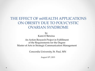 THE EFFECT OF mHEALTH APPLICATIONS
ON OBESITY DUE TO POLYCYSTIC
OVARIAN SYNDROME
An Action Research Project in Fulfillment
of the Requirements for the Degree
Master of Arts in Strategic Communication Management
by
Kami-O Betzina
Concordia University, St. Paul, MN
August 10th, 2015
 