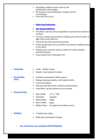  Negotiating variations in price, delivery and
specifications with managers.
 Reviewing own sales performance, aiming to meet or
exceed targets.
 From June 2014 for yet.
 Edita food industries
 Job Responsibilities:
 The ability to provide advice and guidance on personal loans and how to
use them.
 Converts a number expected sales to strategic goal needs to be done, in
light of the overall objectives.
 Search for the client and get the best orders.
 Follow-up after-sales service and follow-up customer complaints and try
to solve them.
 Standing up for customers and try to attract new clients through a
permanent presence.
 From October 2012 to December 2013.
 Language  Arabic : Mother Tongue
 English : Good (spoken & written)
 Personality
View
 Excellent communication Skills up-down
 Strategic planning mentality, with Analytical skills.
 Teamwork adoption.
 Self-motivated, hard worker, ambitious and fast learner.
 Good follow- up and customer services oriented.
 Personal Data
 Date of birth : 25 / 4 / 1988
 Nationality : Egyptian
 Marital Status : Single
 Place of Birth : Egypt
 Military Status : Exemption from military service.
 Hobbies  Football, horse riding.
 Holds sports tournaments in karate.
 ALL references are available UPON REQUEST.
 