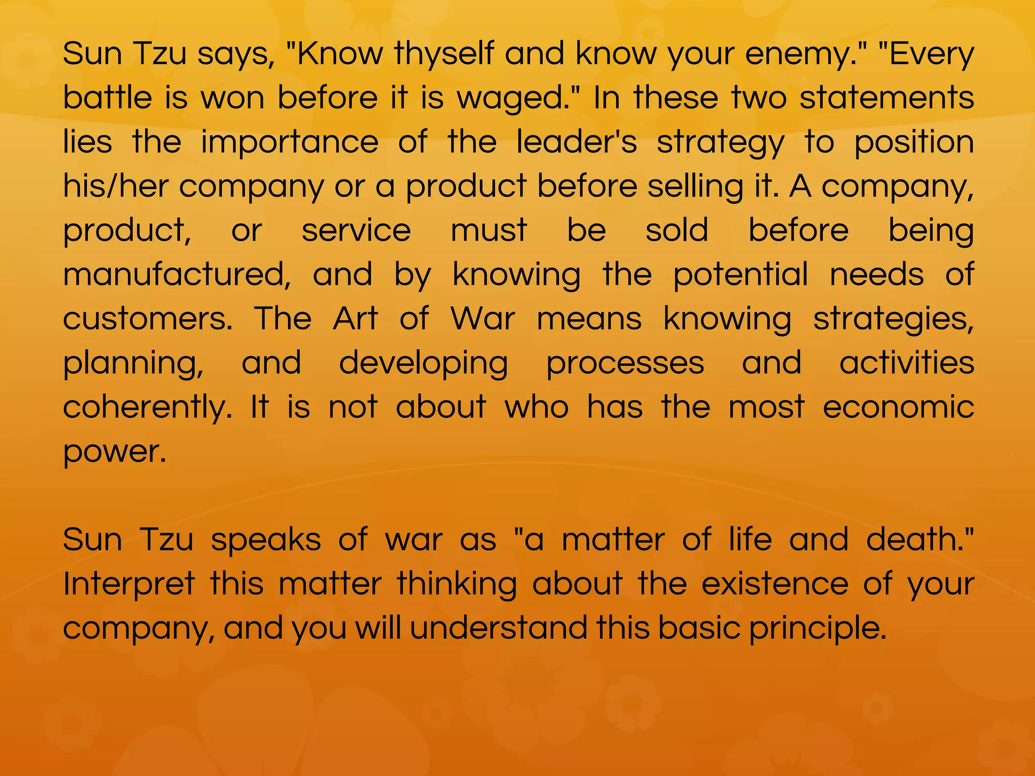 Sun Tzu says, "Know thyself and know your enemy." "Every
battle is won before it is waged." In these two statements
lies the importance of the leader's strategy to position
his/her company or a product before selling it. A company,
product, or service must be sold before being
manufactured, and by knowing the potential needs of
customers. The Art of War means knowing strategies,
planning, and developing processes and activities
coherently. It is not about who has the most economic
power.
Sun Tzu speaks of war as "a matter of life and death."
Interpret this matter thinking about the existence of your
company, and you will understand this basic principle.
 