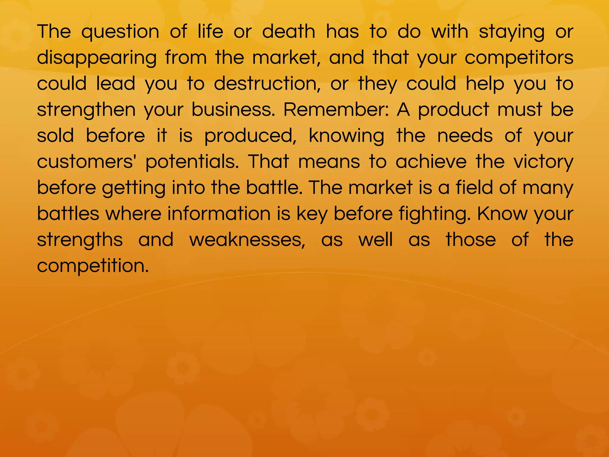 The question of life or death has to do with staying or
disappearing from the market, and that your competitors
could lead you to destruction, or they could help you to
strengthen your business. Remember: A product must be
sold before it is produced, knowing the needs of your
customers' potentials. That means to achieve the victory
before getting into the battle. The market is a field of many
battles where information is key before fighting. Know your
strengths and weaknesses, as well as those of the
competition.
 