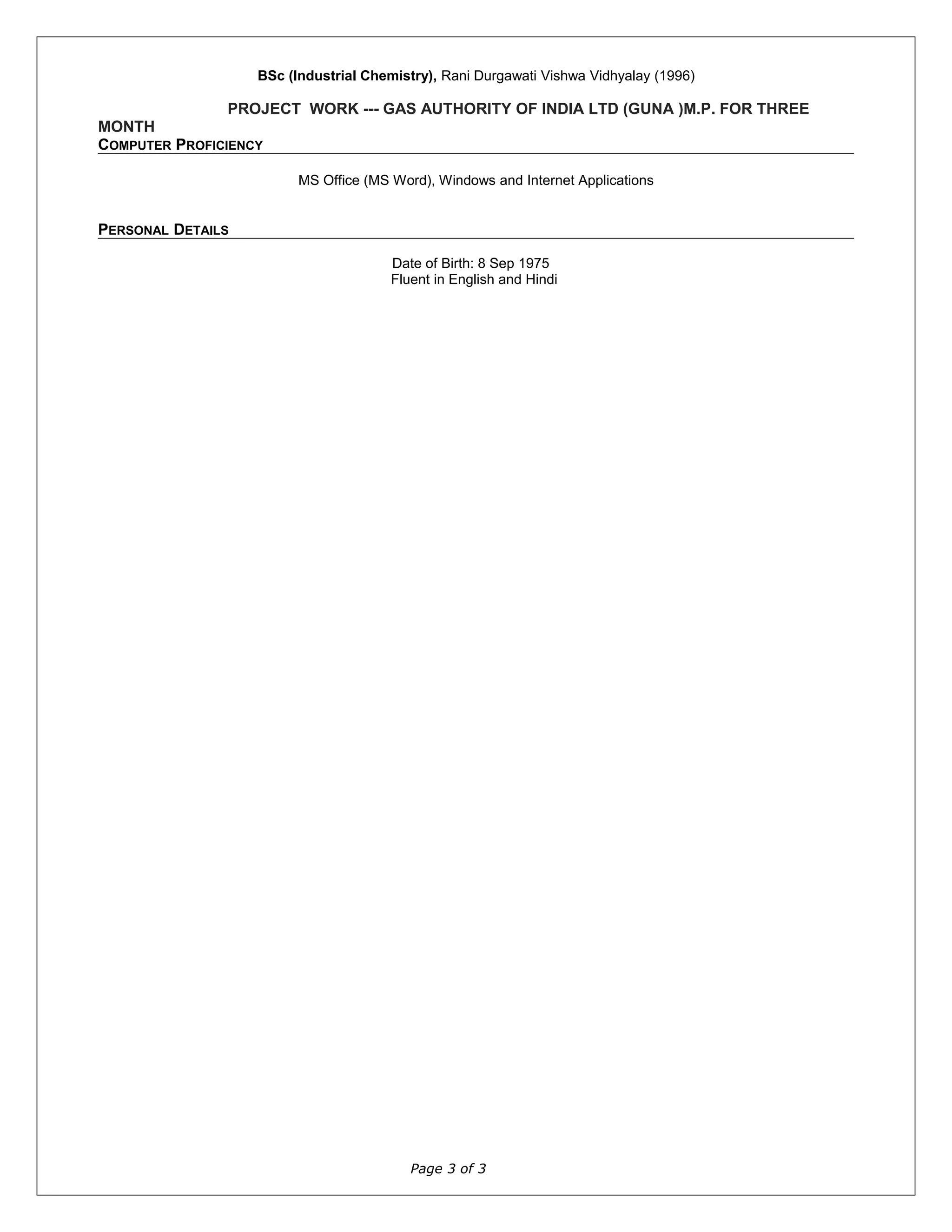 BSc (Industrial Chemistry), Rani Durgawati Vishwa Vidhyalay (1996)
PROJECT WORK --- GAS AUTHORITY OF INDIA LTD (GUNA )M.P. FOR THREE
MONTH
COMPUTER PROFICIENCY
MS Office (MS Word), Windows and Internet Applications
PERSONAL DETAILS
Date of Birth: 8 Sep 1975
Fluent in English and Hindi
Page 3 of 3
 