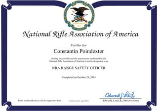 Certifies that
Constantin Poindexter
Having successfully met the requirements established by the
National Rifle Association of America is hereby designated as an
NRA RANGE SAFETY OFFICER
Completed on October 29, 2014
Certificate Serial #: qAjwrFSbTy
Powered by TCPDF (www.tcpdf.org)
 