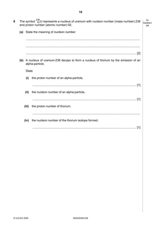 10
8

238

The symbol 92 U represents a nucleus of uranium with nucleon number (mass number) 238
and proton number (atomic number) 92.
(a) State the meaning of nucleon number.
..........................................................................................................................................
..........................................................................................................................................
..................................................................................................................................... [2]
(b) A nucleus of uranium-238 decays to form a nucleus of thorium by the emission of an
alpha-particle.
State
(i)

the proton number of an alpha-particle,
............................................................................................................................. [1]

(ii)

the nucleon number of an alpha-particle,
............................................................................................................................. [1]

(iii)

the proton number of thorium,
..................................................................................................................................

(iv)

the nucleon number of the thorium isotope formed.
............................................................................................................................. [1]

© UCLES 2009

5054/02/M/J/09

For
Examiner’s
Use

 