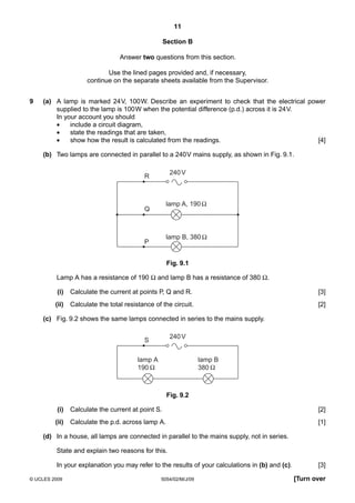 11
Section B
Answer two questions from this section.
Use the lined pages provided and, if necessary,
continue on the separate sheets available from the Supervisor.
9

(a) A lamp is marked 24 V, 100 W. Describe an experiment to check that the electrical power
supplied to the lamp is 100 W when the potential difference (p.d.) across it is 24 V.
In your account you should
•
include a circuit diagram,
•
state the readings that are taken,
•
show how the result is calculated from the readings.
[4]
(b) Two lamps are connected in parallel to a 240 V mains supply, as shown in Fig. 9.1.
240 V

R

lamp A, 190

Q

lamp B, 380

P

Fig. 9.1
Lamp A has a resistance of 190 Ω and lamp B has a resistance of 380 Ω.
(i)

Calculate the current at points P, Q and R.

[3]

(ii)

Calculate the total resistance of the circuit.

[2]

(c) Fig. 9.2 shows the same lamps connected in series to the mains supply.
240 V

S
lamp A
190

lamp B
380

Fig. 9.2
(i)

Calculate the current at point S.

[2]

(ii)

Calculate the p.d. across lamp A.

[1]

(d) In a house, all lamps are connected in parallel to the mains supply, not in series.
State and explain two reasons for this.
In your explanation you may refer to the results of your calculations in (b) and (c).
© UCLES 2009

5054/02/M/J/09

[3]
[Turn over

 