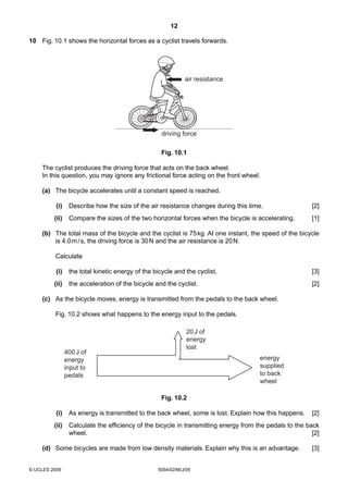 12
10 Fig. 10.1 shows the horizontal forces as a cyclist travels forwards.

air resistance

driving force
Fig. 10.1
The cyclist produces the driving force that acts on the back wheel.
In this question, you may ignore any frictional force acting on the front wheel.
(a) The bicycle accelerates until a constant speed is reached.
(i)

Describe how the size of the air resistance changes during this time.

[2]

(ii)

Compare the sizes of the two horizontal forces when the bicycle is accelerating.

[1]

(b) The total mass of the bicycle and the cyclist is 75 kg. At one instant, the speed of the bicycle
is 4.0 m / s, the driving force is 30 N and the air resistance is 20 N.
Calculate
(i)

the total kinetic energy of the bicycle and the cyclist,

[3]

(ii)

the acceleration of the bicycle and the cyclist.

[2]

(c) As the bicycle moves, energy is transmitted from the pedals to the back wheel.
Fig. 10.2 shows what happens to the energy input to the pedals.

400 J of
energy
input to
pedals

20 J of
energy
lost
energy
supplied
to back
wheel
Fig. 10.2

(i)

As energy is transmitted to the back wheel, some is lost. Explain how this happens.

(ii)

Calculate the efficiency of the bicycle in transmitting energy from the pedals to the back
wheel.
[2]

(d) Some bicycles are made from low density materials. Explain why this is an advantage.

© UCLES 2009

5054/02/M/J/09

[2]

[3]

 