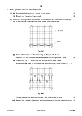 13
11 An a.c. generator produces alternating current.
(a) (i)
(ii)

Draw a labelled diagram of a simple a.c. generator.

[3]

Explain how the current is generated.

[2]

(b) The output of the generator is connected to the terminals of a cathode-ray oscilloscope.
Fig. 11.1 shows the trace produced on the screen of the oscilloscope.

1 division

trace

Fig. 11.1
(i)

Each vertical division on the scale in Fig. 11.1 represents 2 volts.
Describe how you would check that one vertical division represents 2 volts.

(ii)

[4]

The trace in Fig. 11.1 is too small and is at the bottom of the screen.
Adjustments are made to the oscilloscope controls to produce the trace in Fig. 11.2.

Fig. 11.2
State and explain the adjustments made to the oscilloscope controls.
(iii)

© UCLES 2009

[3]

Explain how the beam of electrons is produced inside the cathode-ray oscilloscope.

[3]

5054/02/M/J/09

[Turn over

 