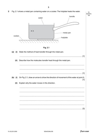3
2

Fig. 2.1 shows a metal pan containing water on a cooker. The hotplate heats the water.

For
Examiner’s
Use

handle

water

X
metal pan
cooker

hotplate

Fig. 2.1
(a) (i)

State the method of heat transfer through the metal pan.
............................................................................................................................. [1]

(ii)

Describe how the molecules transfer heat through the metal pan.
..................................................................................................................................
..................................................................................................................................
............................................................................................................................. [1]

(b) (i)
(ii)

On Fig. 2.1, draw an arrow to show the direction of movement of the water at point X.
[1]
Explain why the water moves in this direction.
..................................................................................................................................
..................................................................................................................................
..................................................................................................................................
..................................................................................................................................
..................................................................................................................................
............................................................................................................................. [3]

© UCLES 2009

5054/02/M/J/09

[Turn over

 