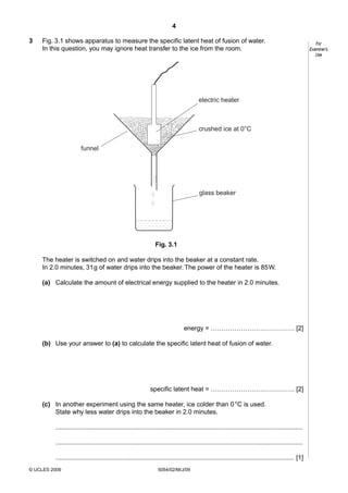 4
3

Fig. 3.1 shows apparatus to measure the specific latent heat of fusion of water.
In this question, you may ignore heat transfer to the ice from the room.

electric heater

crushed ice at 0°C
funnel

glass beaker

Fig. 3.1
The heater is switched on and water drips into the beaker at a constant rate.
In 2.0 minutes, 31 g of water drips into the beaker. The power of the heater is 85 W.
(a) Calculate the amount of electrical energy supplied to the heater in 2.0 minutes.

energy = ………………………………… [2]
(b) Use your answer to (a) to calculate the specific latent heat of fusion of water.

specific latent heat = ………………………………… [2]
(c) In another experiment using the same heater, ice colder than 0 °C is used.
State why less water drips into the beaker in 2.0 minutes.
..........................................................................................................................................
..........................................................................................................................................
..................................................................................................................................... [1]
© UCLES 2009

5054/02/M/J/09

For
Examiner’s
Use

 