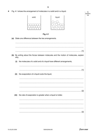 5
4

Fig. 4.1 shows the arrangement of molecules in a solid and in a liquid.
solid

For
Examiner’s
Use

liquid

Fig. 4.1
(a) State one difference between the two arrangements.
..........................................................................................................................................
..........................................................................................................................................
..................................................................................................................................... [1]
(b) By writing about the forces between molecules and the motion of molecules, explain
why
(i)

the molecules of a solid and of a liquid have different arrangements,
..................................................................................................................................
............................................................................................................................. [1]

(ii)

the evaporation of a liquid cools the liquid,
..................................................................................................................................
..................................................................................................................................
..................................................................................................................................
............................................................................................................................. [2]

(iii)

the rate of evaporation is greater when a liquid is hotter.
..................................................................................................................................
..................................................................................................................................
..................................................................................................................................
............................................................................................................................. [2]

© UCLES 2009

5054/02/M/J/09

[Turn over

 