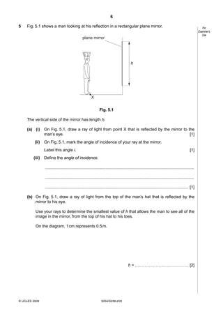 6
5

Fig. 5.1 shows a man looking at his reflection in a rectangular plane mirror.

For
Examiner’s
Use

plane mirror

h

X
Fig. 5.1
The vertical side of the mirror has length h.
(a) (i)
(ii)

On Fig. 5.1, draw a ray of light from point X that is reflected by the mirror to the
man’s eye.
[1]
On Fig. 5.1, mark the angle of incidence of your ray at the mirror.
Label this angle i.

(iii)

[1]

Define the angle of incidence.
..................................................................................................................................
..................................................................................................................................
............................................................................................................................. [1]

(b) On Fig. 5.1, draw a ray of light from the top of the man’s hat that is reflected by the
mirror to his eye.
Use your rays to determine the smallest value of h that allows the man to see all of the
image in the mirror, from the top of his hat to his toes.
On the diagram, 1 cm represents 0.5 m.

h = ………………………………… [2]

© UCLES 2009

5054/02/M/J/09

 