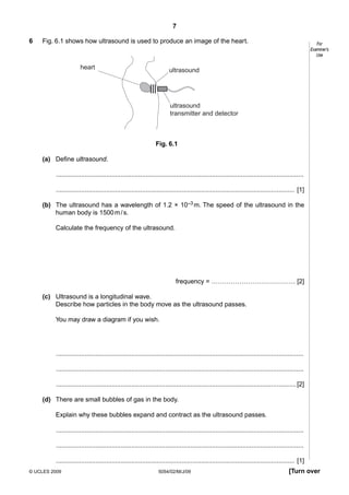 7
6

Fig. 6.1 shows how ultrasound is used to produce an image of the heart.

heart

For
Examiner’s
Use

ultrasound

ultrasound
transmitter and detector

Fig. 6.1
(a) Define ultrasound.
..........................................................................................................................................
..................................................................................................................................... [1]
(b) The ultrasound has a wavelength of 1.2 × 10–3 m. The speed of the ultrasound in the
human body is 1500 m / s.
Calculate the frequency of the ultrasound.

frequency = ………………………………… [2]
(c) Ultrasound is a longitudinal wave.
Describe how particles in the body move as the ultrasound passes.
You may draw a diagram if you wish.

..........................................................................................................................................
..........................................................................................................................................
...................................................................................................................................... [2]
(d) There are small bubbles of gas in the body.
Explain why these bubbles expand and contract as the ultrasound passes.
..........................................................................................................................................
..........................................................................................................................................
..................................................................................................................................... [1]
© UCLES 2009

5054/02/M/J/09

[Turn over

 